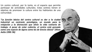 Un centro cultural, por lo tanto, es el espacio que permite
participar de actividades culturales. Estos centros tienen el
objetivo de promover la cultura entre los habitantes de una
comunidad.
“La función básica del centro cultural es dar a la ciudad
industrial un contraste psicológico, un mundo para la
relajación y la distracción que alivie la vida rutinaria de
trabajo. A pesar de estar cubierto, el centro está pensado
como una especie de ágora como las de Grecia clásica” (Alvar
Aalto 1990: 96)
 
