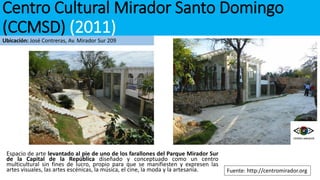 Espacio de arte levantado al pie de uno de los farallones del Parque Mirador Sur
de la Capital de la República diseñado y conceptuado como un centro
multicultural sin fines de lucro, propio para que se manifiesten y expresen las
artes visuales, las artes escénicas, la música, el cine, la moda y la artesanía. Fuente: http://centromirador.org
Centro Cultural Mirador Santo Domingo
(CCMSD) (2011)
Ubicación: José Contreras, Av. Mirador Sur 209
 