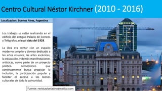 Centro Cultural Néstor Kirchner (2010 - 2016)
Localizacion: Buenos Aires, Argentina
Los trabajos se están realizando en el
edificio del antiguo Palacio de Correos
y Telégrafos, el cual data del 1928.
La idea era contar con un espacio
moderno, amplio y diverso dedicado a
las artes visuales, las artes escénicas,
la educación, y demás manifestaciones
artísticas, como parte de un proyecto
político democrático que
continuamente busca propiciar la
inclusión, la participación popular y
facilitar el acceso a los bienes
culturales de toda la comunidad.
Fuente: revistavivelatinoamerica.com
 