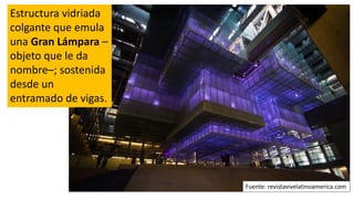 Estructura vidriada
colgante que emula
una Gran Lámpara –
objeto que le da
nombre–; sostenida
desde un
entramado de vigas.
Fuente: revistavivelatinoamerica.com
 