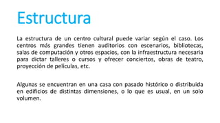 Estructura
La estructura de un centro cultural puede variar según el caso. Los
centros más grandes tienen auditorios con escenarios, bibliotecas,
salas de computación y otros espacios, con la infraestructura necesaria
para dictar talleres o cursos y ofrecer conciertos, obras de teatro,
proyección de películas, etc.
Algunas se encuentran en una casa con pasado histórico o distribuida
en edificios de distintas dimensiones, o lo que es usual, en un solo
volumen.
 