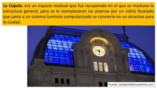 La Cúpula: era un espacio residual que fue recuperado en el que se mantuvo la
estructura general, pero se le reemplazaron las pizarras por un vidrio facetado
que junto a un sistema lumínico computarizado se convierte en un atractivo para
la ciudad.
Fuente: revistavivelatinoamerica.com
 