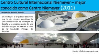 Centro Cultural Internacional Niemeyer – mejor
conocido como Centro Niemeyer (2011)
Localización: Asturias, España.
Fuente: info@niemeyercenter.org
Diseñado por el arquitecto brasileño
que le da nombre, constituye la
única construcción de Niemeyer en
España y su creación parte de una
iniciativa surgida en 2006 en el seno
de la Fundación Príncipe de
Asturias.
 