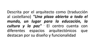 Descrita por el arquitecto como (traducción
al castellano) "Una plaza abierta a todo el
mundo, un lugar para la educación, la
cultura y la paz" - El centro cuenta con
diferentes espacios arquitectónicos que
destacan por su diseño y funcionalidad
 