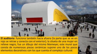 El auditorio: funciona también hacia afuera (la parte que se ve en
rojo se retrae y conecta con el exterior); la silueta de una mujer en
relieve negro, fue un dibujo del mismo Niemeyer, este mural que
consta de numerosas piezas cerámicas supone uno de los pocos
elementos decorativos con los que cuenta el complejo cultural.
 