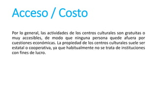 Acceso / Costo
Por lo general, las actividades de los centros culturales son gratuitas o
muy accesibles, de modo que ninguna persona quede afuera por
cuestiones económicas. La propiedad de los centros culturales suele ser
estatal o cooperativa, ya que habitualmente no se trata de instituciones
con fines de lucro.
 