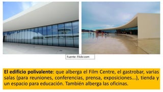 El edificio polivalente: que alberga el Film Centre, el gastrobar, varias
salas (para reuniones, conferencias, prensa, exposiciones...), tienda y
un espacio para educación. También alberga las oficinas.
Fuente: Flickr.com
 