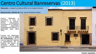 Centro Cultural Banreservas (2013)
Centro dedicado a
promover el arte, la
ciencia y la cultura.
Dichas instalaciones
funcionan en un edificio
colonial restaurado
(propiedad del Banco) y
adecuado para tales
fines.
Cuenta con diferentes
espacios como el salón
de conferencias, en el
cual se exponen objetos
y documentos de la
historia del banco de
reservas desde su
fundación en octubre de
1941.
Fuente: arquitexto
Ubicación: c./Isabel la Católica #202 en la Ciudad Colonial.
Restauración y Diseño de: Arq. Gamal Michelen Stefan
 