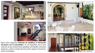 Fuente: Arquitexto
Nace como respuesta intención de solidificar la interacción
del banco con la comunidad a la, en especifico, de la zona
colonial, ya que previamente apoyaban actividades culturales
dispersas, y ahora a través de este centro, lograron concentrar
dichas actividades.
 
