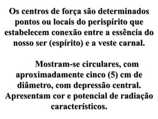 Os centros de força são determinados
pontos ou locais do perispírito que
estabelecem conexão entre a essência do
nosso ser (espírito) e a veste carnal.
Mostram-se circulares, com
aproximadamente cinco (5) cm de
diâmetro, com depressão central.
Apresentam cor e potencial de radiação
característicos.
 
