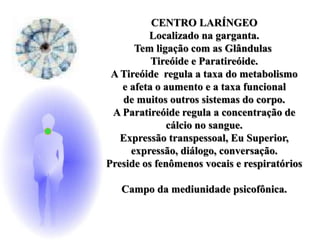 CENTRO LARÍNGEO
Localizado na garganta.
Tem ligação com as Glândulas
Tireóide e Paratireóide.
A Tireóide regula a taxa do metabolismo
e afeta o aumento e a taxa funcional
de muitos outros sistemas do corpo.
A Paratireóide regula a concentração de
cálcio no sangue.
Expressão transpessoal, Eu Superior,
expressão, diálogo, conversação.
Preside os fenômenos vocais e respiratórios
Campo da mediunidade psicofônica.
 
