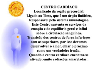 CENTRO CARDÍACO
Localizado da região precordial.
Ligado ao Timo, que é um órgão linfático,
Responsável pelo sistema imunológico.
Este Centro sustenta os serviços da
emoção e do equilíbrio geral e influi
sobre a circulação sanguínea.
Transição dos centros de força inferiores
com os superiores, por isso devemos
desenvolver o amor, olhar o próximo
como um verdadeiro irmão.
Quando o centro cardíaco encontra-se
ativado, emite radiações amareladas.
 