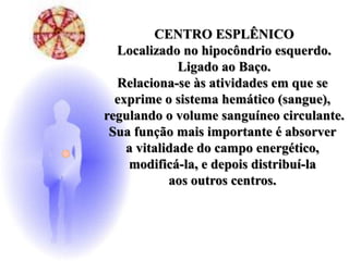 CENTRO ESPLÊNICO
Localizado no hipocôndrio esquerdo.
Ligado ao Baço.
Relaciona-se às atividades em que se
exprime o sistema hemático (sangue),
regulando o volume sanguíneo circulante.
Sua função mais importante é absorver
a vitalidade do campo energético,
modificá-la, e depois distribuí-la
aos outros centros.
 