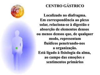 CENTRO GÁSTRICO
Localizado no diafragma.
Em correspondência ao plexo
solar, relaciona-se à digestão e
absorção de elementos densos
ou menos densos que, de qualquer
modo, representam
fluídicos penetrando-nos
a organização.
Está ligado à fisiologia da alma,
ao campo das emoções e
sentimentos primários
 