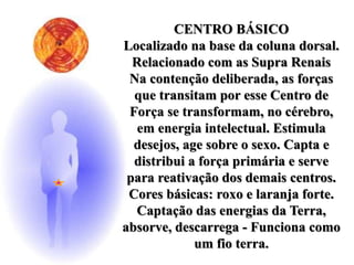 CENTRO BÁSICO
Localizado na base da coluna dorsal.
Relacionado com as Supra Renais
Na contenção deliberada, as forças
que transitam por esse Centro de
Força se transformam, no cérebro,
em energia intelectual. Estimula
desejos, age sobre o sexo. Capta e
distribui a força primária e serve
para reativação dos demais centros.
Cores básicas: roxo e laranja forte.
Captação das energias da Terra,
absorve, descarrega - Funciona como
um fio terra.
 