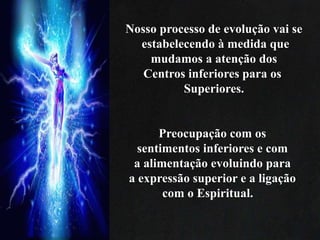 Nosso processo de evolução vai se
estabelecendo à medida que
mudamos a atenção dos
Centros inferiores para os
Superiores.
Preocupação com os
sentimentos inferiores e com
a alimentação evoluindo para
a expressão superior e a ligação
com o Espiritual.
 