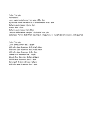 Fecha / horario
Permanente
Lunes a viernes de 8am a 2 pm y de 4:30 a 8pm
A partir del 24 de nov hasta el 15 de diciembre, de 3 a 9pm
De lunes a viernes de 10am a 8pm
Martes 9am a 6pm
De lunes a viernes de 8 a 3:30pm
De lunes a viernes de 9 a 6pm, sábados de 10 a 2pm
De Lunes a Viernes de 8:00 am a 2:30 p.m. (Preguntar por el profe de computación en la puerta)


Fecha / horario
Lunes 29 noviembre de 7 a 10pm
Miércoles 1 de diciembre de 5:30 a 7:30pm
Miércoles 1 de diciembre de 7:30 a 9:30pm
Miércoles 1 de diciembre de 8 a 3pm
Viernes 3 de diciembre de 7 a 9pm
Sábado 4 de diciembre de 9am a 12pm
Sábado 4 de diciembre de 12 a 3pm
Domingo 5 de diciembre de 2 a 5pm
Miércoles 8 de diciembre de 5 a 9pm
 