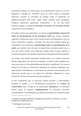 Buenos	
  Aires,	
  agosto	
  de	
  2013–	
  Documento	
  Fundacional	
  Argentina	
  en	
  Red!	
  	
  
Valeria	
  Esposito	
  	
  
10	
  
necesitamos ampliar, etc. hasta lograr una profundización mayor en el tema.
Siguiendo el ejemplo de “semiótica” luego de varias rondas de búsqueda
habremos accedido la necesidad de indagar sobre el significado de
palabras/conceptos tales como: “signo, indice, símbolo, ícono, paradigma,
sintagma, significante, significado, interpretante…” etc. De este modo
habremos llegado a comprender del todo a las partes y de las partes al todo,
respecto de un tema específico.
Por último, habría que transmitirle a los alumnos especificidades respecto del
modo de funcionamiento de los buscadores GWY que arrojan resultados
sugeridos y tendenciosos que a veces ayudan mucho a las búsquedas y otras no
tanto, volviéndolas sesgadas y parciales. Por otra parte también habría que
transmitirles a los estudiantes especificidades sobre el funcionamiento de la
mente que muchas veces más que investigar busca constatar aquello que ya
cree, por cuanto muchas veces habrá que trabajar sobre el sesgo cognitivo y
reorientar búsquedas por ejemplo proponiendo la búsqueda del contra ejemplo.
Así mismo, este método impondría modificaciones en el sistema educativo
formal a largo plazo, por citar sólo un ejemplo, el modo de citas académicas en
muy pocos años se verá indefectiblemente afectado y modificado12, así como la
manera de dar clases y la manera de estructurar los claustros académicos, que
seguramente se flexibilizarán y serán desde sus comienzos más parecidos a los
doctorados actuales que a un sistema de contenidos obligatorios a cursar
durante 20 a 25 años de formación escolar/académica13.
Si bien entendemos que la educación formal (escuelas y universidades)
tenderán al cambio y a la flexibilización proponemos los Centros de
Conectividad como: 1) Espacios de aprendizajes alternativos a la educación
formal actual 2) Espacios complementarios de educación enfocados
específicamente a las habilidades que deberán desarrollar los ciudadanos para
	
  	
  	
  	
  	
  	
  	
  	
  	
  	
  	
  	
  	
  	
  	
  	
  	
  	
  	
  	
  	
  	
  	
  	
  	
  	
  	
  	
  	
  	
  	
  	
  	
  	
  	
  	
  	
  	
  	
  	
  	
  	
  	
  	
  	
  	
  	
  	
  	
  	
  	
  	
  	
  	
  	
  	
  
12	
  Imagino	
  un	
  mundo	
  académico	
  con	
  blogs	
  con	
  referato	
  y	
  sin	
  referato,	
  	
  con	
  citas	
  
basadas	
  en	
  url	
  legitimadas,	
  etc.	
  	
  
13	
  Investigación	
  en	
  proceso.	
  	
  
 