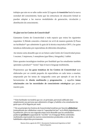 Buenos	
  Aires,	
  agosto	
  de	
  2013–	
  Documento	
  Fundacional	
  Argentina	
  en	
  Red!	
  	
  
Valeria	
  Esposito	
  	
  
11	
  
trabajos que aún no se sabe cuáles serán 3) Lugares de transición hacia la nueva
sociedad del conocimiento, hasta que las estructuras de educación formal se
puedan adaptar a las nuevas modalidades de generación, circulación y
distribución de conocimiento.
10-¿Qué son los Centros de Conectividad?
Llamamos Centro de Conectividad a todo espacio que reúna los siguientes
requisitos: 1) Brinde conexión a Internet vía wi-fi de manera gratuita 2) Posea
un facilitador14 que administre la guía de la técnica mayéutica GWY y las guías
temáticas elaboradas por especialistas de diferentes disciplinas.
Así mismo sería deseable que en un futuro cada Centro de Conectividad posea:
1 escaner, 1 impresora, 1 smarphone (que filme y fotografíe), 1 tablet.
Estos aparatos tecnológicos tendrían por finalidad que los estudiantes también
aprendan a producir15 “textos” bajo el nuevo lenguaje multimedia.
Proponemos que las guías temáticas de los Centros de Conectividad sean
elaboradas por un comité pequeño de especialistas en cada tema a enseñar,
empezando por los temas de vanguardia como por ejemplo el uso de las
herramientas de diseño multimedia y programación, y aquellos temas
relacionados con las necesidades de conocimiento estratégicas que posea
nuestro país.
	
  	
  	
  	
  	
  	
  	
  	
  	
  	
  	
  	
  	
  	
  	
  	
  	
  	
  	
  	
  	
  	
  	
  	
  	
  	
  	
  	
  	
  	
  	
  	
  	
  	
  	
  	
  	
  	
  	
  	
  	
  	
  	
  	
  	
  	
  	
  	
  	
  	
  	
  	
  	
  	
  	
  	
  
14	
  Este	
  facilitador	
  no	
  tendría	
  que	
  ser,	
  en	
  principio,	
  personal	
  calificado	
  sino	
  
simplemente	
  una	
  persona	
  que	
  administre	
  el	
  lugar	
  y	
  habilite	
  a	
  los	
  estudiantes	
  las	
  
guías	
  que	
  a	
  él	
  le	
  llegarán	
  por	
  mail.	
  	
  
15	
  En	
  un	
  principio	
  los	
  Centros	
  de	
  Conectividad	
  tendrían	
  por	
  función	
  alfabetizar	
  
(entendiendo	
  por	
  alfabetizar	
  como	
  la	
  “capacidad	
  de	
  leer”	
  en	
  la	
  Web)	
  digitalmente	
  a	
  
la	
  población,	
  pero	
  en	
  una	
  segunda	
  etapa	
  sería	
  deseable	
  que	
  los	
  estudiantes	
  
pudieran	
  producir	
  (capacidad	
  de	
  “escribir”	
  en	
  el	
  lenguaje	
  Web)	
  contenidos	
  
multimedia	
  expresando	
  los	
  nuevos	
  conocimientos	
  producidos	
  a	
  raíz	
  de	
  las	
  
habilidades	
  adquiridas	
  previamente.	
  	
  
 