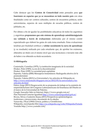 Buenos	
  Aires,	
  agosto	
  de	
  2013–	
  Documento	
  Fundacional	
  Argentina	
  en	
  Red!	
  	
  
Valeria	
  Esposito	
  	
  
12	
  
Cabe destacar que los Centros de Conectividad están pensados para que
funcionen en espacios que ya se encuentran en todo nuestro país con otras
finalidades como ser: centros culturales, centros de encuentros políticos, sedes
universitarias, espacios de usos múltiples de escuelas públicas, centros de
jubilados, etc.
Por último a fin de igualar las posibilidades educativas de todos los argentinos
y argentinas proponemos que este sistema de aprendizaje autodidacta/guiado
sea validado a través de evaluaciones elaboradas por el mismo comité
especializado que elaboró las guías de cada tema enseñado. Estas evaluaciones
tendrían por finalidad certificar y validar socialmente la curva de aprendizaje
(y su resultado) realizada por cada estudiante que, de aprobar los exámenes,
obtendría un título con el mismo nivel que una tecnicatura o terciario más allá
de haber o no obtenido su título secundario.
11-Bibliografía
Castoriadis, Cornelius (1975), La institución imaginaria de la sociedad.
Druker, Peter (1969), La era de la discontinuidad
Druker, Peter (1999, La sociedad post-capitalista
Esposito, Valeria (2006) Mensajeros Instantáneos: Radiografía afectiva de la
posmodernidad.
Esposito, Valeria (2013) La Universidad y los artículos de Wikipedia en
http://www.semiostudio.blogspot.com.ar/2012/05/la-universidad-y-los-
articulos-de.html
Falero, Jorge (2013) Desgravación de su propuesta de trabajo en la comisión de
emprendedurismo del Congreso Latinoamericano de Enseñanza del Diseño en
el marco de la Universidad de Palermo.
Google, buscador líder en Internet, https://www.google.com.ar/
Plan Nacional Conectar Igualdad http://www.conectarigualdad.gob.ar/
Rivera, Silvia y Gutierréz Ileana (2011) Perspectivas epistemológicas:
tradiciones y proyecciones, documento de la cátedra.
Varsavsky, Oscar (1969) Ciencia, política y Cientificismo.
Wikipedia, enciclopedia libre http://es.wikipedia.org/wiki/Wikipedia:Portada
Youtube http://www.youtube.com/
 