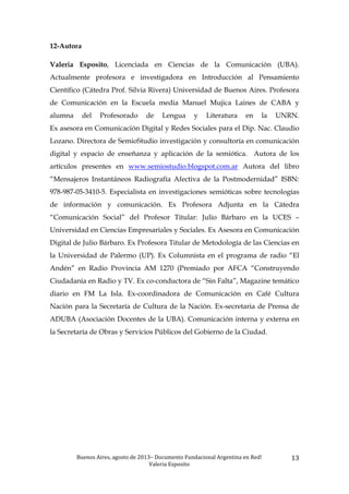 Buenos	
  Aires,	
  agosto	
  de	
  2013–	
  Documento	
  Fundacional	
  Argentina	
  en	
  Red!	
  	
  
Valeria	
  Esposito	
  	
  
13	
  
12-Autora
Valeria Esposito, Licenciada en Ciencias de la Comunicación (UBA).
Actualmente profesora e investigadora en Introducción al Pensamiento
Científico (Cátedra Prof. Silvia Rivera) Universidad de Buenos Aires. Profesora
de Comunicación en la Escuela media Manuel Mujica Laines de CABA y
alumna del Profesorado de Lengua y Literatura en la UNRN.
Ex asesora en Comunicación Digital y Redes Sociales para el Dip. Nac. Claudio
Lozano. Directora de SemioStudio investigación y consultoría en comunicación
digital y espacio de enseñanza y aplicación de la semiótica. Autora de los
artículos presentes en www.semiostudio.blogspot.com.ar Autora del libro
“Mensajeros Instantáneos Radiografía Afectiva de la Postmodernidad” ISBN:
978-987-05-3410-5. Especialista en investigaciones semióticas sobre tecnologías
de información y comunicación. Ex Profesora Adjunta en la Cátedra
“Comunicación Social” del Profesor Titular: Julio Bárbaro en la UCES –
Universidad en Ciencias Empresariales y Sociales. Ex Asesora en Comunicación
Digital de Julio Bárbaro. Ex Profesora Titular de Metodología de las Ciencias en
la Universidad de Palermo (UP). Ex Columnista en el programa de radio “El
Andén” en Radio Provincia AM 1270 (Premiado por AFCA “Construyendo
Ciudadanía en Radio y TV. Ex co-conductora de “Sin Falta”, Magazine temático
diario en FM La Isla. Ex-coordinadora de Comunicación en Café Cultura
Nación para la Secretaría de Cultura de la Nación. Ex-secretaria de Prensa de
ADUBA (Asociación Docentes de la UBA). Comunicación interna y externa en
la Secretaría de Obras y Servicios Públicos del Gobierno de la Ciudad.
 