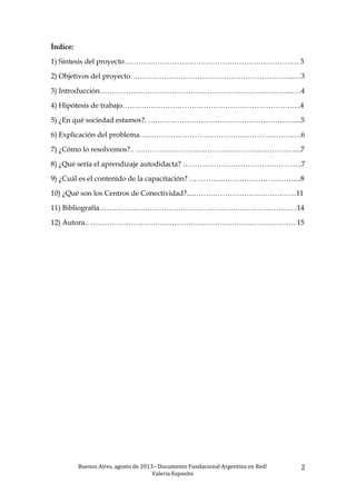 Buenos	
  Aires,	
  agosto	
  de	
  2013–	
  Documento	
  Fundacional	
  Argentina	
  en	
  Red!	
  	
  
Valeria	
  Esposito	
  	
  
2	
  
Índice:
1) Síntesis del proyecto………………………………………………………………. 3
2) Objetivos del proyecto…………………………………………………………...…3
3) Introducción……………………………………………………………………...….4
4) Hipótesis de trabajo…………………………………………………………….…..4
5) ¿En qué sociedad estamos?. ………………………………………………….…....5
6) Explicación del problema……………………………………………………….….6
7) ¿Cómo lo resolvemos?.. ……………………………………………………….…...7
8) ¿Qué sería el aprendizaje autodidacta? …………………………………………..7
9) ¿Cuál es el contenido de la capacitación? ………………………….…….……....8
10) ¿Qué son los Centros de Conectividad?....……………………….……………11
11) Bibliografía…………………………………………….……………………….…14
12) Autora.. ………………………………………………………….………………. 15
 