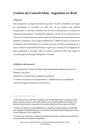 Buenos	
  Aires,	
  agosto	
  de	
  2013–	
  Documento	
  Fundacional	
  Argentina	
  en	
  Red!	
  	
  
Valeria	
  Esposito	
  	
  
3	
  
Centros de Conectividad, Argentina en Red!
1-Síntesis:
Este documento se propone demostrar que hoy “el aula” entendida como lugar
de aprendizaje se encuentra en cada uno de los hogares que poseen
computadora y conexión a Internet. Por tal motivo proponemos un sistema de
autoaprendizaje guiado y socialmente validado a través de la invención de los
Centros de Conectividad que serán usinas de promoción de conocimiento en la
población argentina a fin de lograr alfabetizarla y obtener la mayor cantidad de
trabajadores del conocimiento en un futuro cercano. Así mismo proponemos un
nuevo método de aprendizaje basado en guías que orientan la investigación de
temas específicos y una guía sobre el la técnica mayéutica GWY que explica el
uso pedagógico de Google, Wikipedia y Youtube.
2-Objetivos del proyecto:
1) Complementar el Plan Nacional Conectar Igualdad implementado por el
Gobierno Nacional1.
2) Resolver el analfabetismo digital en Argentina2.
3) Acelerar los procesos de conocimiento y alfabetización de la población
evitando la lógica formador de formadores3.
	
  	
  	
  	
  	
  	
  	
  	
  	
  	
  	
  	
  	
  	
  	
  	
  	
  	
  	
  	
  	
  	
  	
  	
  	
  	
  	
  	
  	
  	
  	
  	
  	
  	
  	
  	
  	
  	
  	
  	
  	
  	
  	
  	
  	
  	
  	
  	
  	
  	
  	
  	
  	
  	
  	
  	
  
1	
  Cabe	
  aclarar	
  que	
  si	
  bien	
  fue	
  el	
  gobierno	
  de	
  Cristina	
  Kirchnner	
  el	
  que	
  inició	
  este	
  
plan,	
  el	
  mismo,	
  puede	
  ser	
  llevado	
  adelante	
  por	
  el	
  vigente	
  gobierno	
  de	
  Macri	
  o	
  la	
  
fuerza	
  de	
  turno	
  que	
  se	
  encuentre	
  en	
  el	
  poder.	
  (Nota	
  escrita	
  en	
  marzo	
  de	
  2017)	
  	
  	
  
2	
  Si	
  bien	
  nos	
  referimos	
  al	
  analfabetismo	
  en	
  Argentina	
  el	
  plan	
  puede	
  ser	
  utilizado	
  
por	
  cualquier	
  Estado-­‐Nación	
  que	
  se	
  encuentre	
  activamente	
  preocupado	
  por	
  elevar	
  
el	
  nivel	
  educativo	
  de	
  su	
  población.	
  	
  
3	
  Con	
  esto	
  nos	
  referimos	
  a	
  capacitar	
  docentes	
  que	
  luego	
  enseñarán	
  a	
  sus	
  alumnos	
  
los	
  contenidos	
  previamente	
  adquiridos.	
  	
  
 