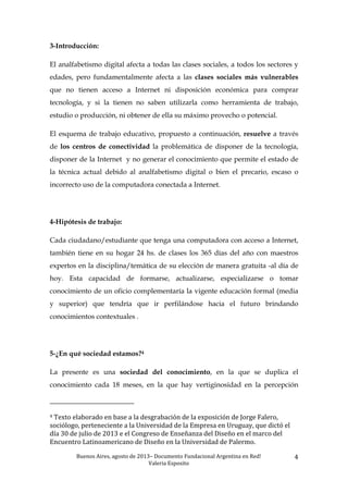 Buenos	
  Aires,	
  agosto	
  de	
  2013–	
  Documento	
  Fundacional	
  Argentina	
  en	
  Red!	
  	
  
Valeria	
  Esposito	
  	
  
4	
  
3-Introducción:
El analfabetismo digital afecta a todas las clases sociales, a todos los sectores y
edades, pero fundamentalmente afecta a las clases sociales más vulnerables
que no tienen acceso a Internet ni disposición económica para comprar
tecnología, y si la tienen no saben utilizarla como herramienta de trabajo,
estudio o producción, ni obtener de ella su máximo provecho o potencial.
El esquema de trabajo educativo, propuesto a continuación, resuelve a través
de los centros de conectividad la problemática de disponer de la tecnología,
disponer de la Internet y no generar el conocimiento que permite el estado de
la técnica actual debido al analfabetismo digital o bien el precario, escaso o
incorrecto uso de la computadora conectada a Internet.
4-Hipótesis de trabajo:
Cada ciudadano/estudiante que tenga una computadora con acceso a Internet,
también tiene en su hogar 24 hs. de clases los 365 días del año con maestros
expertos en la disciplina/temática de su elección de manera gratuita -al día de
hoy. Esta capacidad de formarse, actualizarse, especializarse o tomar
conocimiento de un oficio complementaría la vigente educación formal (media
y superior) que tendría que ir perfilándose hacia el futuro brindando
conocimientos contextuales .
5-¿En qué sociedad estamos?4
La presente es una sociedad del conocimiento, en la que se duplica el
conocimiento cada 18 meses, en la que hay vertiginosidad en la percepción
	
  	
  	
  	
  	
  	
  	
  	
  	
  	
  	
  	
  	
  	
  	
  	
  	
  	
  	
  	
  	
  	
  	
  	
  	
  	
  	
  	
  	
  	
  	
  	
  	
  	
  	
  	
  	
  	
  	
  	
  	
  	
  	
  	
  	
  	
  	
  	
  	
  	
  	
  	
  	
  	
  	
  	
  
4	
  Texto	
  elaborado	
  en	
  base	
  a	
  la	
  desgrabación	
  de	
  la	
  exposición	
  de	
  Jorge	
  Falero,	
  
sociólogo,	
  perteneciente	
  a	
  la	
  Universidad	
  de	
  la	
  Empresa	
  en	
  Uruguay,	
  que	
  dictó	
  el	
  
día	
  30	
  de	
  julio	
  de	
  2013	
  e	
  el	
  Congreso	
  de	
  Enseñanza	
  del	
  Diseño	
  en	
  el	
  marco	
  del	
  
Encuentro	
  Latinoamericano	
  de	
  Diseño	
  en	
  la	
  Universidad	
  de	
  Palermo.	
  	
  
 