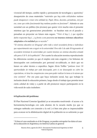 Buenos	
  Aires,	
  agosto	
  de	
  2013–	
  Documento	
  Fundacional	
  Argentina	
  en	
  Red!	
  	
  
Valeria	
  Esposito	
  	
  
5	
  
vivencial del tiempo, cambio rápido y permanente de tecnologías y aparición/
desaparición de cosas materiales “materiales que hoy están utilizándose mañana
puede desaparecer o tener otra utilidad (ej. Papel, libros, docentes, periodistas, etc) por
eso, cosas que están funcionando hoy mañana pueden no funcionar”. Además es una
sociedad con un público (los jóvenes) que quiere vivir mucho más el presente
mientras que las generaciones precedentes se basaban más en el pasado y
pensaban en proyectar un futuro más seguro. “Vivir el hoy (…) que significa
darles respuestas hoy (…) y frente a este panorama no tenemos sistemas educativos
adaptados a la realidad que se necesita ”
“El sistema educativo en Uruguay5 sobre todo a nivel secundario forma a individuos
que supuestamente van a seguir en la universidad. Pero sólo 1 de cada 10 ingresantes al
secundario terminan la universidad, por cuanto tenemos un sistema educativo armado
sólo para el 10 % de la población”. Por cuanto la educación termina reproduciendo
las diferencias sociales ya que el empleo está más exigente y los bolsones de
desocupados son conformados por personal no-calificado, es decir que no
tienen un saber técnico o específico. Según Alvin Toffler “podemos tener 10
oportunidades de trabajo por cada desocupado, pero si ese desocupado no cubre las
expectativas, ni tiene las competencias como para poder realizar la tarea es lo mismo que
sino existiera”. Por eso para que haya inclusión social, hay que trabajar la
inclusión desde la educación primero, luego desde el trabajo (que permita tener
cierta calidad de vida) y a partir de allí promover mayor participación en la
vida social de cada ciudadano.
6-Explicación del problema:
El Plan Nacional Conectar Igualdad ya se encuentra resolviendo el acceso a la
herramienta/tecnología con cada alumno de la escuela media (ya que se
entregan netbooks con conexión a la red ) si bien este plan es imprescindible
para avanzar en la alfabetización digital de la población no es suficiente ya que
	
  	
  	
  	
  	
  	
  	
  	
  	
  	
  	
  	
  	
  	
  	
  	
  	
  	
  	
  	
  	
  	
  	
  	
  	
  	
  	
  	
  	
  	
  	
  	
  	
  	
  	
  	
  	
  	
  	
  	
  	
  	
  	
  	
  	
  	
  	
  	
  	
  	
  	
  	
  	
  	
  	
  	
  
5	
  Si	
  bien	
  el	
  caso	
  analizado	
  es	
  el	
  de	
  Uruguay,	
  se	
  pueden	
  extrapolar	
  los	
  datos	
  al	
  caso	
  
de	
  la	
  educación	
  en	
  Argentina	
  y	
  en	
  América	
  Latina	
  en	
  general	
  	
  
 
