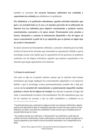Buenos	
  Aires,	
  agosto	
  de	
  2013–	
  Documento	
  Fundacional	
  Argentina	
  en	
  Red!	
  	
  
Valeria	
  Esposito	
  	
  
6	
  
también se necesitan los recursos humanos suficientes (en cantidad) y
capacitados (en calidad) para alfabetizar a la población.
Por alfabetizar a la población entendemos, aquella actividad educativa que
guíe a la sociedad toda en el uso y el máximo provecho de la utilización de
Internet (vía las netbooks) para adquirir conocimiento y producir nuevos
conocimientos, necesarios a la época actual. Técnicamente sería enseñar a
buscar, interpretar y conectar la información disponible a fin de lograr un
nuevo conocimiento a partir de lo ya adquirido que se plasme en algún tipo
de acción6 o documento7.
Es decir, tenemos las herramienta: netbooks y conexión a Internet pero nos falta
resolver el tema de los docentes que transmitan la capacitación. Debido a que la
tecnología avanza más rápido que la capacitación de las personas no podemos
continuar con las lógicas educativas vigentes que primero capacitarían a los
docentes que luego capacitarían a los alumnos.
7-¿Cómo lo resolvemos?
Tal como se dijo en el párrafo anterior, pensar que la solución sería formar
formadores que luego repliquen los conocimientos adquiridos es un equívoco
debido a que la tecnología avanza permanentemente (cambia día a día) por
cuanto en la sociedad del conocimiento es prácticamente imposible enseñar
prácticas a través de las lógicas de siempre (un docente ocupando el lugar del
saber y transmitiendo el mismo a los estudiantes). Por ello entendemos que una
de las maneras de avanzar y dar un salto cuantitativo y cualitativo en la
	
  	
  	
  	
  	
  	
  	
  	
  	
  	
  	
  	
  	
  	
  	
  	
  	
  	
  	
  	
  	
  	
  	
  	
  	
  	
  	
  	
  	
  	
  	
  	
  	
  	
  	
  	
  	
  	
  	
  	
  	
  	
  	
  	
  	
  	
  	
  	
  	
  	
  	
  	
  	
  	
  	
  	
  
6	
  Cuando	
  decimos	
  que	
  se	
  plasme	
  en	
  alguna	
  acción	
  nos	
  estamos	
  refiriendo	
  a	
  alguna	
  
práctica	
  de	
  tipo	
  laboral.	
  Que	
  el	
  estudiante	
  aprenda	
  a	
  través	
  de	
  estos	
  centros	
  y	
  esta	
  
didáctica	
  un	
  oficio,	
  una	
  destreza,	
  habilidad	
  o	
  saber	
  técnico	
  que	
  lo	
  habilite	
  para	
  el	
  
mundo	
  laboral	
  que	
  se	
  viene.	
  	
  	
  
7	
  En	
  cambio	
  cuando	
  nos	
  referimos	
  a	
  “documento”	
  nos	
  referimos	
  a	
  todo	
  tipo	
  de	
  
archivo	
  de	
  texto,	
  multimedia,	
  visual,	
  audiovisual	
  o	
  escrito	
  que	
  ayude	
  a	
  progresar	
  la	
  
ciencia	
  argentina	
  y	
  por	
  ende	
  la	
  ciencia	
  mundial,	
  destinado	
  a	
  ser	
  compartido	
  en	
  la	
  
Web.	
  
 