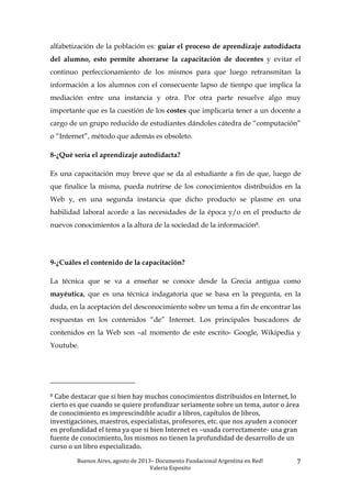Buenos	
  Aires,	
  agosto	
  de	
  2013–	
  Documento	
  Fundacional	
  Argentina	
  en	
  Red!	
  	
  
Valeria	
  Esposito	
  	
  
7	
  
alfabetización de la población es: guiar el proceso de aprendizaje autodidacta
del alumno, esto permite ahorrarse la capacitación de docentes y evitar el
continuo perfeccionamiento de los mismos para que luego retransmitan la
información a los alumnos con el consecuente lapso de tiempo que implica la
mediación entre una instancia y otra. Por otra parte resuelve algo muy
importante que es la cuestión de los costes que implicaría tener a un docente a
cargo de un grupo reducido de estudiantes dándoles cátedra de “computación”
o “Internet”, método que además es obsoleto.
8-¿Qué sería el aprendizaje autodidacta?
Es una capacitación muy breve que se da al estudiante a fin de que, luego de
que finalice la misma, pueda nutrirse de los conocimientos distribuidos en la
Web y, en una segunda instancia que dicho producto se plasme en una
habilidad laboral acorde a las necesidades de la época y/o en el producto de
nuevos conocimientos a la altura de la sociedad de la información8.
9-¿Cuáles el contenido de la capacitación?
La técnica que se va a enseñar se conoce desde la Grecia antigua como
mayéutica, que es una técnica indagatoria que se basa en la pregunta, en la
duda, en la aceptación del desconocimiento sobre un tema a fin de encontrar las
respuestas en los contenidos “de” Internet. Los principales buscadores de
contenidos en la Web son –al momento de este escrito- Google, Wikipedia y
Youtube.
	
  	
  	
  	
  	
  	
  	
  	
  	
  	
  	
  	
  	
  	
  	
  	
  	
  	
  	
  	
  	
  	
  	
  	
  	
  	
  	
  	
  	
  	
  	
  	
  	
  	
  	
  	
  	
  	
  	
  	
  	
  	
  	
  	
  	
  	
  	
  	
  	
  	
  	
  	
  	
  	
  	
  	
  
8	
  Cabe	
  destacar	
  que	
  si	
  bien	
  hay	
  muchos	
  conocimientos	
  distribuidos	
  en	
  Internet,	
  lo	
  
cierto	
  es	
  que	
  cuando	
  se	
  quiere	
  profundizar	
  seriamente	
  sobre	
  un	
  tema,	
  autor	
  o	
  área	
  
de	
  conocimiento	
  es	
  imprescindible	
  acudir	
  a	
  libros,	
  capítulos	
  de	
  libros,	
  
investigaciones,	
  maestros,	
  especialistas,	
  profesores,	
  etc.	
  que	
  nos	
  ayuden	
  a	
  conocer	
  
en	
  profundidad	
  el	
  tema	
  ya	
  que	
  si	
  bien	
  Internet	
  es	
  –usada	
  correctamente-­‐	
  una	
  gran	
  
fuente	
  de	
  conocimiento,	
  los	
  mismos	
  no	
  tienen	
  la	
  profundidad	
  de	
  desarrollo	
  de	
  un	
  
curso	
  o	
  un	
  libro	
  especializado.	
  	
  
 