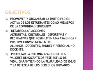OBJETIVOSPROMOVER Y ORGANIZAR LA PARTICIPACION ACTIVA DE LOS ESTUDIANTES COMO MIEMBROS DE LA COMUNIDAD EDUCATIVA;DESARROLLAR ACCIONES ALTRUISTAS, CULTURALES, DEPORTIVAS Y RECREATIVAS QUE POSIBILITEN UNA ARMONICA Y POSITIVA CONVIVENCIA ENTRE ALUMNOS, DOCENTES, PADRES Y PERSONAL NO DOCENTE;PROPICIAR LA INTERNALIZACION DE LOS VALORES DEMOCRATICOS YESE ESTILO DE VIDA, GARANTIZANDO LA PLURALIDAD DE IDEAS Y LA DEFENSA DE LOS DERECHOS HUMANOS;