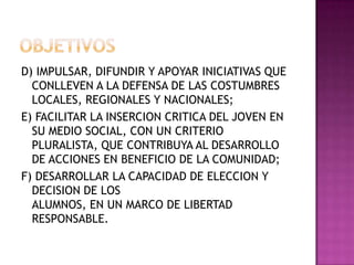 OBJETIVOSD) IMPULSAR, DIFUNDIR Y APOYAR INICIATIVAS QUE CONLLEVEN A LA DEFENSA DE LAS COSTUMBRES LOCALES, REGIONALES Y NACIONALES;E) FACILITAR LA INSERCION CRITICA DEL JOVEN EN SU MEDIO SOCIAL, CON UN CRITERIO PLURALISTA, QUE CONTRIBUYA AL DESARROLLO DE ACCIONES EN BENEFICIO DE LA COMUNIDAD;F) DESARROLLAR LA CAPACIDAD DE ELECCION Y DECISION DE LOSALUMNOS, EN UN MARCO DE LIBERTAD RESPONSABLE.