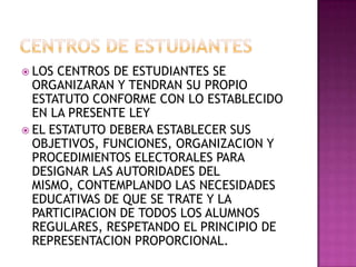 CENTROS DE ESTUDIANTESLOS CENTROS DE ESTUDIANTES SE ORGANIZARAN Y TENDRAN SU PROPIO ESTATUTO CONFORME CON LO ESTABLECIDO EN LA PRESENTE LEYEL ESTATUTO DEBERA ESTABLECER SUS OBJETIVOS, FUNCIONES, ORGANIZACION Y PROCEDIMIENTOS ELECTORALES PARA DESIGNAR LAS AUTORIDADES DEL MISMO, CONTEMPLANDO LAS NECESIDADES EDUCATIVAS DE QUE SE TRATE Y LA PARTICIPACION DE TODOS LOS ALUMNOS REGULARES, RESPETANDO EL PRINCIPIO DE REPRESENTACION PROPORCIONAL. 