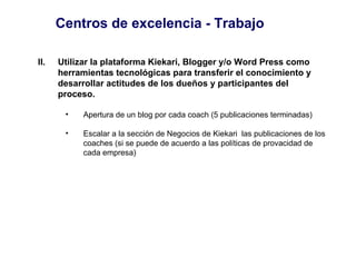 Centros de excelencia - Trabajo Utilizar la plataforma Kiekari, Blogger y/o Word Press como herramientas tecnológicas para transferir el conocimiento y desarrollar actitudes de los dueños y participantes del proceso. Apertura de un blog por cada coach (5 publicaciones terminadas) Escalar a la sección de Negocios de Kiekari  las publicaciones de los  coaches (si se puede de acuerdo a las políticas de provacidad de cada empresa)  