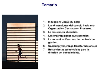 Temario Inducción: Cirque du Solei Las dimensiones del cambio hacia una Organización Centrada en Procesos. La resistencia al cambio. Las organizaciones que aprenden. La comunicación como herramienta de gestión. Coaching y liderazgo transformacionales Herramientas tecnológicas para la difusión del conocimiento.   