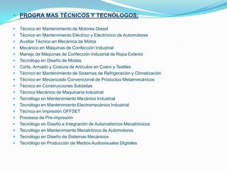 PROGRA MAS TÉCNICOS Y TECNÓLOGOS:Técnico en Mantenimiento de Motores DieselTécnico en Mantenimiento Eléctrico y Electrónico de AutomotoresAuxiliar Técnico en Mecánica de MotosMecánico en Máquinas de Confección IndustrialManejo de Máquinas de Confección Industrial de Ropa ExteriorTecnólogo en Diseño de ModasCorte, Armado y Costura de Artículos en Cuero y TextilesTécnico en Mantenimiento de Sistemas de Refrigeración y ClimatizaciónTécnico en Mecanizado Convencional de Productos MetalmecánicosTécnico en Construcciones SoldadasTécnico Mecánico de Maquinaria IndustrialTecnólogo en Mantenimiento Mecánico IndustrialTecnólogo en Mantenimiento Electromecánico IndustrialTécnico en Impresión OFFSETProcesos de Pre-impresiónTecnólogo en Diseño e Integración de Automatismos MecatrónicosTecnólogo en Mantenimiento Mecatrónico de AutomotoresTecnólogo en Diseño de Sistemas MecánicosTecnólogo en Producción de Medios Audiovisuales Digitales