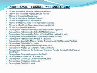 PROGRAMAS TÉCNICOS Y TECNÓLOGOS:Técnico en Maestro industrial de la metalmecánicaTécnico en Fabricación de productos de cauchoTécnico en Impresión FlexográficaTécnico en Manejo de Residuos SólidosTécnico en Programación de SoftwareTécnico en Mecanizado de productos MetalmecánicosTécnico en Gestión de Sistemas de Manejo AmbientalTécnico en Impresión SerigráficaTecnología en Fabricación De Productos Plásticos Por InyecciónTecnología en Fabricación De Película Plástica ExtruidaTecnología en Fabricación De Tubos Y Perfiles Plásticos Con ExtrusiónTecnología en Fabricación De Productos Plásticos Por SopladoTecnología en Fabricación De Moldes Y TroquelesTecnología en Diseño De Moldes Para La Transformación De Materiales PlásticosTecnología en Diseño De TroquelesTecnología en Aseguramiento Metrológico IndustrialTecnología en Análisis De Materiales Para La IndustriaTecnología en Producción De Contenidos Animados Para La Simulación De Procesos IndustrialesTecnología en Sistemas Integrados De GestiónTecnología en Formulación De ProyectosTecnología en Gestión De La Producción IndustrialTecnología en Producción MultimediaTecnología en Diseño Industrial