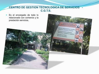 CENTRO DE GESTION TECNOLOGICA DE SERVICIOS   -   C.G.T.S. Es el encargado de todo lo relacionado con comercio y la prestación servicios.