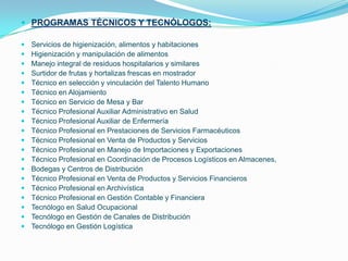PROGRAMAS TÉCNICOS Y TECNÓLOGOS:Servicios de higienización, alimentos y habitacionesHigienización y manipulación de alimentosManejo integral de residuos hospitalarios y similaresSurtidor de frutas y hortalizas frescas en mostradorTécnico en selección y vinculación del Talento HumanoTécnico en AlojamientoTécnico en Servicio de Mesa y BarTécnico Profesional Auxiliar Administrativo en SaludTécnico Profesional Auxiliar de EnfermeríaTécnico Profesional en Prestaciones de Servicios FarmacéuticosTécnico Profesional en Venta de Productos y ServiciosTécnico Profesional en Manejo de Importaciones y ExportacionesTécnico Profesional en Coordinación de Procesos Logísticos en Almacenes,Bodegas y Centros de DistribuciónTécnico Profesional en Venta de Productos y Servicios FinancierosTécnico Profesional en ArchivísticaTécnico Profesional en Gestión Contable y FinancieraTecnólogo en Salud OcupacionalTecnólogo en Gestión de Canales de DistribuciónTecnólogo en Gestión Logística