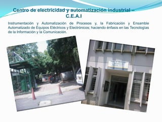 Centro de electricidad y automatización industrial – C.E.A.IInstrumentación y Automatización de Procesos y, la Fabricación y Ensamble Automatizado de Equipos Eléctricos y Electrónicos; haciendo énfasis en las Tecnologías de la Información y la Comunicación. 