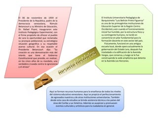 El 06 de noviembre de 1959 el
Presidente de la República, padre de la
democracia venezolana, Rómulo
Betancourt y su Ministro de Educación,
Dr. Rafael Pizani, inauguraron este
Instituto Pedagógico Experimental, con
el firme propósito de ofrecer al pueblo
de Lara la oportunidad que reclamaba
su jerarquía poblacional, su estratégica
situación geográfica y su respetable
acervo cultural. En esa ocasión el
Presidente Betancourt dijo: "Su
creación es una demostración más del
interés que tiene el Gobierno
Constitucional que presido, en realizar,
en los cinco años de su mandato, una
verdadera cruzada contra la ignorancia
y el atraso"
El Instituto Universitario Pedagógico de
Barquisimeto "Luis Beltrán Prieto Figueroa"
es una de las primogénitas instituciones de
Educación Superior de la Región Centro
Occidental y aún cuando el funcionamiento
inicial fue humilde, por la estructura física y
su contingente humano, no tardó en
convertirse en pilar fundamental para la
formación docente en este sector del país.
Físicamente, funcionó en una antigua
escuela local, donde opera actualmente la
gobernación del Estado Lara, después fue
trasladado a la edificación de la Avenida
Vargas, que conserva, y luego se le fue
construyendo la sede amplísima que detenta
en la Avenida Los Horcones.
Aquí se forman recursos humanos para la enseñanza de todos los niveles
del sistema educativo venezolano. Aquí se propicia el perfeccionamiento
de egresados nuestros y de otras instituciones universitarias. También
desde esta casa de estudios se brinda asistencia técnica a los países del
área del Caribe y sur América. Además se auspician y promueven
eventos culturales y artísticos para la ciudadanía en general.
 