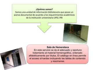 ¿Quiénes somos?
Somos una unidad de información bibliotecario que posee un
acervo documental de acuerdo a los requerimientos académicos
de la institución universitaria UPEL-IPB
Sala de Hemeroteca
En este servicio se da el adecuado y oportuno
tratamiento al material hemerográfico, ordenado
alfabéticamente por títulos. El catálogo en línea permite
el acceso al kardex incluyendo las tablas de contenido
y resúmenes
 