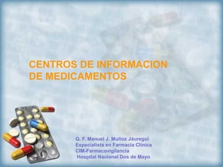 CENTROS DE INFORMACION
DE MEDICAMENTOS




       Q. F. Manuel J. Muñoz Jáuregui
       Especialista en Farmacia Clínica
       CIM-Farmacovigilancia
       Hospital Nacional Dos de Mayo
 