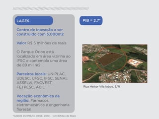 LAGES                                              PIB = 2,7*

   Centro de Inovação a ser
   construído com 5.000m2

   Valor R$ 5 milhões de reais

   O Parque Órion está
   localizado em área vizinha ao
   IFSC e contempla uma área
   de 89 mil m2

   Parceiros locais: UNIPLAC,
   UDESC, UFSC, IFSC, SENAI,
   ASSELVI, FACVEST,
   FETPESC, ACIL                                      Rua Heitor Vila lobos, S/N


   Vocação econômica da
   região: Fármacos,
   eletromecânica e engenharia
   ﬂorestal
*DADOS DO PIB/SC (IBGE, 2010) - em Bilhões de Reais
 