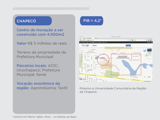 CHAPECÓ                                              PIB = 4,2*

   Centro de Inovação a ser
   construído com 4.000m2

   Valor R$ 5 milhões de reais

   Terreno de propriedade da
   Prefeitura Municipal

   Parceiros locais: ACIC;
   Unochapecó; Prefeitura
   Municipal; Senai

   Vocação econômica da
   região: Agroindústria; Textil                      Próximo a Universidade Comunitária da Região
                                                      de Chapecó.




*DADOS DO PIB/SC (IBGE, 2010) - em Bilhões de Reais
 