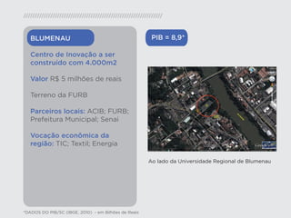 BLUMENAU                                            PIB = 8,9*

   Centro de Inovação a ser
   construído com 4.000m2

   Valor R$ 5 milhões de reais

   Terreno da FURB

   Parceiros locais: ACIB; FURB;
   Prefeitura Municipal; Senai

   Vocação econômica da
   região: TIC; Textil; Energia

                                                      Ao lado da Universidade Regional de Blumenau




*DADOS DO PIB/SC (IBGE, 2010) - em Bilhões de Reais
 