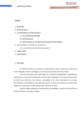 2

CENTROS DE INTERÉS

TENDENCIAS EDUCATIVAS CONTEMPORÁNEAS.

ÍNDICE
1.- RESUMEN
2.- OVIDE DECROLY
3.- LA PEDAGOGÍA DE OVIDE DECROLY
3.1. LOS CENTROS DE INTERÉS
3.2. METODOLOGÍA
3.3. IMPORTANCIA DE SU OBRA SEGÚN AUTORES POSTERIORES
4.- LOS CENTROS DE INTERÉS EN LA PRÁCTICA
4.1.- LOS CENTROS DE INTERÉS EN ALBACETE
5.- CONCLUSIÓN
6.- BIBLIOGRAFÍA

1.- RESUMEN
Los Centros de Interés son creados por Ovide Decroly. Surgen a partir de sus experiencias
como investigador, maestro y pedagogo, y son una técnica propuesta para el aprendizaje.
Los Centros de Interés están relacionados con el concepto de globalización. La globalización
está basada en una visión de la realidad de una forma total, integradora. El otro puntal de los Centros
de Interés hace referencia a los intereses y necesidades de los niños, relacionados con su propia
personalidad; con la sociedad y la naturaleza, que suponen su entorno; y el trabajo y la actividad, para
adaptarse a la vida social, ser útiles, bastarse por sí mismos y ser libres.
Veremos también posteriores interpretaciones que pedagogos y maestros han hecho de los
Centros de Interés y su puesta en práctica.

 