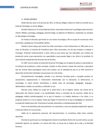 3

CENTROS DE INTERÉS

TENDENCIAS EDUCATIVAS CONTEMPORÁNEAS.

2.- OVIDE DECROLY
Ovide Decroly nació el 23 de julio de 1871, en Renaix, Bélgica. Muere en 1932 en el jardín de su
École de l’Ermitage, en Uccle, Bélgica.
Estudió medicina en la Universidad de Gante, mostrando interés por la patología experimental e
infantil. Médico, psicólogo, pedagogo, docente belga, se diplomó en Medicina, ampliando sus estudios
en Neurología y Psicología.
Se instala en Bruselas ejerciendo en una clínica neurológica. Allí se ocupó de numerosos niños
anormales, ayudado por minusválidos adultos.
Viendo el poco apoyo que tenían los niños anormales a nivel institucional, en 1901 abre en su
casa, en Bruselas, el Instituto de Enseñanza para niños anormales, con los que empieza a trabajar e
investigar. Pretende institucionalizar a estos niños ya que opina que son educables, por motivos de
protección social y para aprovechar sus capacidades y que puedan llegar a ser útiles a la sociedad. En
este Instituto trabajó Decroly durante más de 30 años.
En 1907 creó en Ixelles la institución École de l’Ermitage con el objeto de aplicar lo aprendido en
el Instituto de Enseñanza a niños normales. Estudió al niño normal a través del anormal, y descubrió
que las mismas leyes psicológicas sirven para ambos, con la salvedad de que en el niño anormal el
desarrollo mental está retardado y los procesos son más lentos.
Constantemente investigaba, atendía a sus alumnos, formaba parte u ocupaba puestos en
asociaciones, organizaciones e instituciones relacionadas con la educación, la delincuencia, la
neurología, la salud mental, formándose y dando clase de psicología, pedagogía, lenguaje,…
dedicándose a validar sus estudios y a difundir su uso.
Decroly como médico Se ocupó de la salud física y de la higiene mental. Así mismo de la
adecuación del sistema escolar a las posibilidades físicas y mentales de los alumnos. Habla de la
pedagogía médica (ortofrenopedia), en la que el maestro y el médico observan a los niños, si su
progreso escolar es o no es regular. Hasta que llegue el momento en el que el pedagogo no necesitará
la ayuda del médico para ello. Promueve el estudio sistemático e individualizado del niño.
Cree en los beneficios del acercamiento a la naturaleza, y crea una pequeña explotación agraria
y diversos talleres en sus escuelas.
Habla de la experiencia personal, del descubrimiento. La enseñanza debe tener carácter
educativo
Decroly no quería que sus investigaciones fuesen encasilladas dentro de una sola ciencia, ya que
pretendía aportar sus estudios a la ciencia del niño, en busca de la mejora de la vida y la felicidad
humana.

 