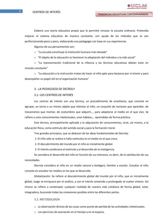 4

CENTROS DE INTERÉS

TENDENCIAS EDUCATIVAS CONTEMPORÁNEAS.

Elaboró una teoría educativa propia que le permitió renovar la escuela ordinaria. Pretendía
mejorar el sistema educativo de manera constante, con ayuda de los métodos que se van
perfeccionando poco a poco, elaborando una pedagogía con base en sus experiencias
Algunos de sus pensamientos son:
o “La escuela constituye la institución humana más elevada”
o “El objeto de la educación es favorecer la adaptación del individuo a la vida social”
o “La representación tradicional de la infancia y las técnicas educativas debían estar en
revisión constante”
o “La educación y la instrucción tratan da hacer al niño apto para bastarse por sí mismo y para
desempeñar un papel útil en el organización humana”

3.- LA PEDAGOGÍA DE DECROLY
3.1. LOS CENTROS DE INTERÉS
Los centros de interés son una técnica, un procedimiento de enseñanza, que consiste en
agrupar, en torno a un mismo objeto que interese al niño, un conjunto de nociones que aprender, de
mecanismos que montar, de costumbres que adquirir,… para adaptarse al medio en el que vive. Se
refiere a unos conocimientos intelectuales, unos hábitos,… aprendidos de forma práctica.
Esta técnica, principalmente aplicada a la adquisición de conocimientos, sirve, así mismo, a la
educación física, como estímulo del sentido social y para la formación moral.
Tres grandes principios, que se deducen de las ideas fundamentales de Decroly:
1. El niño sólo se realiza si halla estímulos en el medio en el que crece.
2. El descubrimiento del mundo por el niño es inicialmente global.
3. El interés condiciona el estímulo y el desarrollo de la inteligencia.
Se considera el desarrollo del niño en función de sus intereses, es decir, de la satisfacción de sus
necesidades.
Decroly considera al niño en un medio natural y biológico, familiar y escolar. Estudiar al niño
consiste en estudiar los medios en los que se desarrolla.
Globalización: Se refiere al descubrimiento global del mundo por el niño, que es inicialmente
global, luego se enriquece por el análisis, y con el interés sostenido y prolongado se vuelve síntesis. Así
mismo se refiere a contemplar cualquier realidad de nuestra vida cotidiana de forma global, total,
integradora, buscando todas las conexiones posibles entre las diferentes partes.

3.2. METODOLOGÍA
o La observación directa de las cosas como punto de partida de las actividades intelectuales.
o Los ejercicios de asociación en el tiempo y en el espacio.

 